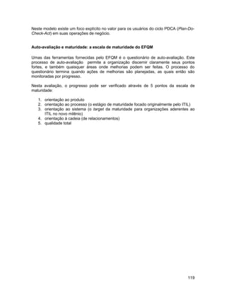 Neste modelo existe um foco explícito no valor para os usuários do ciclo PDCA (Plan-Do-
Check-Act) em suas operações de negócio.


Auto-avaliação e maturidade: a escala de maturidade do EFQM

Umas das ferramentas fornecidas pelo EFQM é o questionário de auto-avaliação. Este
processo de auto-avaliação permite a organização discernir claramente seus pontos
fortes, e também quaisquer áreas onde melhorias podem ser feitas. O processo do
questionário termina quando ações de melhorias são planejadas, as quais então são
monitoradas por progresso.

Nesta avaliação, o progresso pode ser verificado através de 5 pontos da escala de
maturidade:

   1. orientação ao produto
   2. orientação ao processo (o estágio de maturidade focado originalmente pelo ITIL)
   3. orientação ao sistema (o target da maturidade para organizações aderentes ao
      ITIL no novo milênio)
   4. orientação à cadeia (de relacionamentos)
   5. qualidade total




                                                                                   119
 