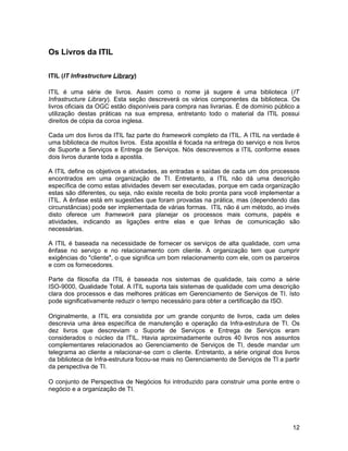 Os Livros da ITIL

ITIL (IT Infrastructure Library)

ITIL é uma série de livros. Assim como o nome já sugere é uma biblioteca (IT
Infrastructure Library). Esta seção descreverá os vários componentes da biblioteca. Os
livros oficiais da OGC estão disponíveis para compra nas livrarias. É de domínio público a
utilização destas práticas na sua empresa, entretanto todo o material da ITIL possui
direitos de cópia da coroa inglesa.

Cada um dos livros da ITIL faz parte do framework completo da ITIL. A ITIL na verdade é
uma biblioteca de muitos livros. Esta apostila é focada na entrega do serviço e nos livros
de Suporte a Serviços e Entrega de Serviços. Nós descrevemos a ITIL conforme esses
dois livros durante toda a apostila.

A ITIL define os objetivos e atividades, as entradas e saídas de cada um dos processos
encontrados em uma organização de TI. Entretanto, a ITIL não dá uma descrição
específica de como estas atividades devem ser executadas, porque em cada organização
estas são diferentes, ou seja, não existe receita de bolo pronta para você implementar a
ITIL. A ênfase está em sugestões que foram provadas na prática, mas (dependendo das
circunstâncias) pode ser implementada de várias formas. ITIL não é um método, ao invés
disto oferece um framework para planejar os processos mais comuns, papéis e
atividades, indicando as ligações entre elas e que linhas de comunicação são
necessárias.

A ITIL é baseada na necessidade de fornecer os serviços de alta qualidade, com uma
ênfase no serviço e no relacionamento com cliente. A organização tem que cumprir
exigências do "cliente", o que significa um bom relacionamento com ele, com os parceiros
e com os fornecedores.

Parte da filosofia da ITIL é baseada nos sistemas de qualidade, tais como a série
ISO-9000, Qualidade Total. A ITIL suporta tais sistemas de qualidade com uma descrição
clara dos processos e das melhores práticas em Gerenciamento de Serviços de TI. Isto
pode significativamente reduzir o tempo necessário para obter a certificação da ISO.

Originalmente, a ITIL era consistida por um grande conjunto de livros, cada um deles
descrevia uma área específica de manutenção e operação da Infra-estrutura de TI. Os
dez livros que descreviam o Suporte de Serviços e Entrega de Serviços eram
considerados o núcleo da ITIL. Havia aproximadamente outros 40 livros nos assuntos
complementares relacionados ao Gerenciamento de Serviços de TI, desde mandar um
telegrama ao cliente a relacionar-se com o cliente. Entretanto, a série original dos livros
da biblioteca de Infra-estrutura focou-se mais no Gerenciamento de Serviços de TI a partir
da perspectiva de TI.

O conjunto de Perspectiva de Negócios foi introduzido para construir uma ponte entre o
negócio e a organização de TI.




                                                                                        12
 