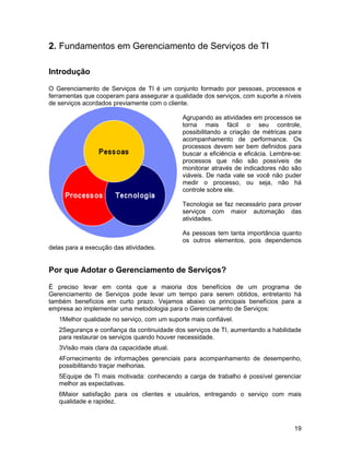 2. Fundamentos em Gerenciamento de Serviços de TI

Introdução

O Gerenciamento de Serviços de TI é um conjunto formado por pessoas, processos e
ferramentas que cooperam para assegurar a qualidade dos serviços, com suporte a níveis
de serviços acordados previamente com o cliente.

                                             Agrupando as atividades em processos se
                                             torna mais fácil o seu controle,
                                             possibilitando a criação de métricas para
                                             acompanhamento de performance. Os
                                             processos devem ser bem definidos para
                                             buscar a eficiência e eficácia. Lembre-se:
                                             processos que não são possíveis de
                                             monitorar através de indicadores não são
                                             viáveis. De nada vale se você não puder
                                             medir o processo, ou seja, não há
                                             controle sobre ele.

                                             Tecnologia se faz necessário para prover
                                             serviços com maior automação das
                                             atividades.

                                             As pessoas tem tanta importância quanto
                                             os outros elementos, pois dependemos
delas para a execução das atividades.


Por que Adotar o Gerenciamento de Serviços?

É preciso levar em conta que a maioria dos benefícios de um programa de
Gerenciamento de Serviços pode levar um tempo para serem obtidos, entretanto há
também benefícios em curto prazo. Vejamos abaixo os principais benefícios para a
empresa ao implementar uma metodologia para o Gerenciamento de Serviços:
   1Melhor qualidade no serviço, com um suporte mais confiável.
   2Segurança e confiança da continuidade dos serviços de TI, aumentando a habilidade
   para restaurar os serviços quando houver necessidade.
   3Visão mais clara da capacidade atual.
   4Fornecimento de informações gerenciais para acompanhamento de desempenho,
   possibilitando traçar melhorias.
   5Equipe de TI mais motivada: conhecendo a carga de trabalho é possível gerenciar
   melhor as expectativas.
   6Maior satisfação para os clientes e usuários, entregando o serviço com mais
   qualidade e rapidez.



                                                                                    19
 