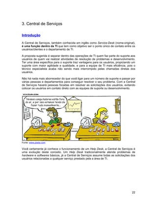 3. Central de Serviços

Introdução

A Central de Serviços, também conhecida em inglês como Service-Desk (nome-original),
é uma função dentro da TI que tem como objetivo ser o ponto único de contato entre os
usuários/clientes e o departamento de TI.

A proposta sugerida é separar dentro das operações de TI quem faz parte do suporte aos
usuários de quem vai realizar atividades de resolução de problemas e desenvolvimento.
Ter uma área específica para o suporte traz vantagens para os usuários, propiciando um
suporte com maior agilidade e qualidade, e para a equipe de TI mais eficiência, pois o
técnico especialista acaba não sendo mais interrompido pelas chamadas diretas dos
usuários.

Não há nada mais aborrecedor do que você ligar para um número de suporte e passar por
várias pessoas e departamentos para conseguir resolver o seu problema. Com a Central
de Serviços haverá pessoas focadas em resolver as solicitações dos usuários, evitando
colocar os usuários em contato direto com as equipes de suporte ou desenvolvimento.




Fonte: www.piada.com

Você certamente já conhece o funcionamento de um Help Desk, a Central de Serviços é
uma evolução deste conceito. Um Help Desk tradicionalmente atende problemas de
hardware e softwares básicos, já a Central de Serviços assume todas as solicitações dos
usuários relacionadas a qualquer serviço prestado pela a área de TI.




                                                                                    22
 