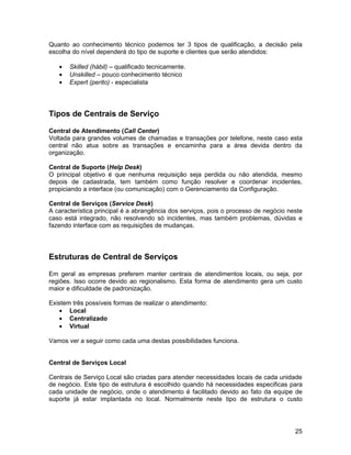 Quanto ao conhecimento técnico podemos ter 3 tipos de qualificação, a decisão pela
escolha do nível dependerá do tipo de suporte e clientes que serão atendidos:

   •   Skilled (hábil) – qualificado tecnicamente.
   •   Unskilled – pouco conhecimento técnico
   •   Expert (perito) - especialista




Tipos de Centrais de Serviço

Central de Atendimento (Call Center)
Voltada para grandes volumes de chamadas e transações por telefone, neste caso esta
central não atua sobre as transações e encaminha para a área devida dentro da
organização.

Central de Suporte (Help Desk)
O principal objetivo é que nenhuma requisição seja perdida ou não atendida, mesmo
depois de cadastrada, tem também como função resolver e coordenar incidentes,
propiciando a interface (ou comunicação) com o Gerenciamento da Configuração.

Central de Serviços (Service Desk)
A característica principal é a abrangência dos serviços, pois o processo de negócio neste
caso está integrado, não resolvendo só incidentes, mas também problemas, dúvidas e
fazendo interface com as requisições de mudanças.




Estruturas de Central de Serviços

Em geral as empresas preferem manter centrais de atendimentos locais, ou seja, por
regiões. Isso ocorre devido ao regionalismo. Esta forma de atendimento gera um custo
maior e dificuldade de padronização.

Existem três possíveis formas de realizar o atendimento:
    • Local
    • Centralizado
    • Virtual

Vamos ver a seguir como cada uma destas possibilidades funciona.


Central de Serviços Local

Centrais de Serviço Local são criadas para atender necessidades locais de cada unidade
de negócio. Este tipo de estrutura é escolhido quando há necessidades especificas para
cada unidade de negócio, onde o atendimento é facilitado devido ao fato da equipe de
suporte já estar implantada no local. Normalmente neste tipo de estrutura o custo




                                                                                      25
 