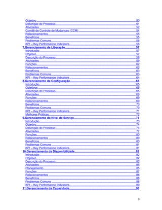 Objetivo .........................................................................................................................50
  Descrição do Processo..................................................................................................51
  Atividades .....................................................................................................................52
  Comitê de Controle de Mudanças (CCM) .....................................................................54
  Relacionamentos...........................................................................................................55
  Benefícios......................................................................................................................55
  Problemas Comuns.......................................................................................................56
  KPI – Key Performance Indicators.................................................................................56
7.Gerenciamento de Liberação......................................................................................57
  Introdução......................................................................................................................57
  Objetivo..........................................................................................................................57
  Descrição do Processo..................................................................................................58
  Atividades......................................................................................................................59
  Funções.........................................................................................................................62
  Relacionamentos...........................................................................................................62
  Benefícios......................................................................................................................63
  Problemas Comuns.......................................................................................................63
  KPI – Key Performance Indicators ................................................................................64
8.Gerenciamento da Configuração................................................................................65
  Introdução......................................................................................................................65
  Objetivos .......................................................................................................................65
  Descrição do Processo..................................................................................................65
  Atividades......................................................................................................................66
  Funções ........................................................................................................................69
  Relacionamentos...........................................................................................................69
  Benefícios......................................................................................................................70
  Problemas Comuns.......................................................................................................70
  KPI – Key Performance Indicators.................................................................................71
  Melhores Práticas..........................................................................................................72
9.Gerenciamento do Nível de Serviço...........................................................................73
  Introdução......................................................................................................................73
  Objetivo..........................................................................................................................74
  Descrição do Processo .................................................................................................74
  Atividades......................................................................................................................77
  Funções.........................................................................................................................80
  Relacionamentos ..........................................................................................................80
  Benefícios......................................................................................................................80
  Problemas Comuns ......................................................................................................81
  KPI – Key Performance Indicators.................................................................................81
10.Gerenciamento da Disponibilidade...........................................................................82
  Introdução......................................................................................................................82
  Objetivo..........................................................................................................................82
  Descrição do Processo..................................................................................................82
  Atividades......................................................................................................................85
  Planejamento.................................................................................................................85
  Funções ........................................................................................................................87
  Relacionamentos ..........................................................................................................88
  Benefícios......................................................................................................................88
  Problemas Comuns ......................................................................................................88
  KPI – Key Performance Indicators.................................................................................89
11.Gerenciamento da Capacidade.................................................................................90


                                                                                                                                    3
 