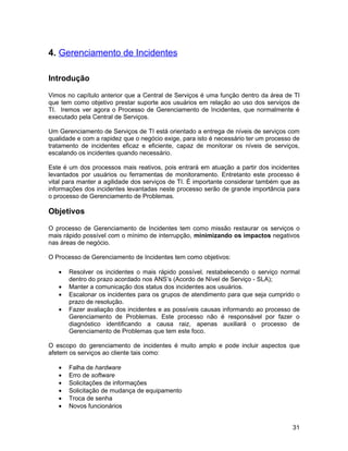 4. Gerenciamento de Incidentes

Introdução

Vimos no capítulo anterior que a Central de Serviços é uma função dentro da área de TI
que tem como objetivo prestar suporte aos usuários em relação ao uso dos serviços de
TI. Iremos ver agora o Processo de Gerenciamento de Incidentes, que normalmente é
executado pela Central de Serviços.

Um Gerenciamento de Serviços de TI está orientado a entrega de níveis de serviços com
qualidade e com a rapidez que o negócio exige, para isto é necessário ter um processo de
tratamento de incidentes eficaz e eficiente, capaz de monitorar os níveis de serviços,
escalando os incidentes quando necessário.

Este é um dos processos mais reativos, pois entrará em atuação a partir dos incidentes
levantados por usuários ou ferramentas de monitoramento. Entretanto este processo é
vital para manter a agilidade dos serviços de TI. É importante considerar também que as
informações dos incidentes levantadas neste processo serão de grande importância para
o processo de Gerenciamento de Problemas.

Objetivos

O processo de Gerenciamento de Incidentes tem como missão restaurar os serviços o
mais rápido possível com o mínimo de interrupção, minimizando os impactos negativos
nas áreas de negócio.

O Processo de Gerenciamento de Incidentes tem como objetivos:

   •   Resolver os incidentes o mais rápido possível, restabelecendo o serviço normal
       dentro do prazo acordado nos ANS’s (Acordo de Nível de Serviço - SLA);
   •   Manter a comunicação dos status dos incidentes aos usuários.
   •   Escalonar os incidentes para os grupos de atendimento para que seja cumprido o
       prazo de resolução.
   •   Fazer avaliação dos incidentes e as possíveis causas informando ao processo de
       Gerenciamento de Problemas. Este processo não é responsável por fazer o
       diagnóstico identificando a causa raiz, apenas auxiliará o processo de
       Gerenciamento de Problemas que tem este foco.

O escopo do gerenciamento de incidentes é muito amplo e pode incluir aspectos que
afetem os serviços ao cliente tais como:

   •   Falha de hardware
   •   Erro de software
   •   Solicitações de informações
   •   Solicitação de mudança de equipamento
   •   Troca de senha
   •   Novos funcionários


                                                                                     31
 