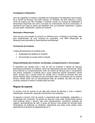 Investigação e Diagnóstico

Uma vez registrado o incidente a atividade de investigação e de diagnóstico será iniciada.
Se a Central de Serviços não puder resolver um incidente, ele será atribuído a outros
níveis de suporte que irão investigar o incidente usando um conjunto de habilidades e
ferramentas disponíveis tais como uma base de conhecimento de Erros Conhecidos. É
importante que todas as partes que trabalham com os Incidentes mantenham o registro
de suas ações, atualizando o registro do incidente.

Resolução e Restauração

Uma vez que uma solução de contorno ou definitiva para o incidente é encontrada, esta
será implementada. Se uma mudança for necessária, uma RMD (Requisição de
Mudança) será submetida ao Gerenciamento de Mudanças.


Fechamento do Incidente

A etapa de fechamento do incidente inclui:
   •   Atualização dos detalhes do incidente
   •   Comunicação ao usuário sobre a solução


Responsabilidade pelo Incidente, monitoração, acompanhamento e comunicação

É importante que durante todo o ciclo de vida do incidente a Central de Serviços
permaneça proprietária do incidente, sendo ela responsável pelo seu fechamento. Desta
forma teremos um comprometimento maior da Central de Serviços para o cumprimento
dos prazos, escalando o incidente para o grupo disponível quando necessário. Sendo
assim, sempre que o usuário entrar em contato com a Central de Serviços terá uma
pronta resposta sobre a situação de suas chamadas. Não é conveniente que os usuários
tenham contato direto com os solucionadores finais do incidente, isto fará com que os
usuários comecem a manter o contato direto com eles.


Regras de suporte

O primeiro nível de suporte irá ser feito pela Central de Serviços e inclui o registro,
classificação, roteamento, resolução e fechamento dos incidentes.

O segundo e terceiro nível de suporte é responsável pela investigação, diagnóstico, e
recuperação dos incidentes. Os grupos de segundo níveis terão conhecimento técnico
mais profundo sobre o assunto, tais como programadores, consultores, analistas de
negócio, administradores de rede. O grupo de terceiro nível poderá ser formado pelos
fornecedores de Softwares ou Hardware. Obviamente que estes níveis podem variar
dependendo do tamanho do departamento de TI.




                                                                                       35
 