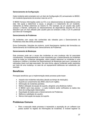 Gerenciamento da Configuração:

Cada incidente está conectado com um Item de Configuração (IC) armazenado no BDGC.
Um incidente tipicamente irá envolver mais de um IC.

O BDGC fornece informações sobre os IC's e os relacionamentos de dependência entre
eles. Isto ajuda a determinar a causa, a solução e o roteamento de um incidente,
rastreando as falhas anteriores ao mesmo IC. Por exemplo, se um usuário não puder
acessar a Internet, verificando os relacionamentos de dependência daquele PC irá se
descobrir que um Hub utilizado pelo usuário para se conectar a rede, é um IC potencial
que deve ser investigado.

Gerenciamento de Problemas

Os incidentes com causa não conhecidas são roteados para o Gerenciamento de
Problemas onde eles serão processados.

Erros Conhecidos, Soluções de contorno, quick fixes(reparos rápidos) são fornecidos ao
Gerenciamento de Incidentes pelo Gerenciamento de Problemas.

Gerenciamento de Mudanças

Este processo pode ser a causa dos incidentes se uma mudança não foi executada
corretamente. Conseqüentemente é muito importante que o Gerenciamento de Incidentes
saiba de todas as mudanças planejadas, assim poderá relacionar os incidentes a uma
mudança e notificar o processo de Gerenciamento de Mudanças para que o processo de
retrocesso (back out) seja executado. De outra forma, alguns incidentes serão resolvidos
por meio de uma mudança, no caso de um equipamento defeituoso ser substituído, por
exemplo.

Benefícios

Principais benefícios que a implementação deste processo pode trazer:

    •   Impacto dos incidentes reduzidos (devido ao tempo de resolução);
    •   Suporte ao cumprimento dos ANS’s (SLA’s em inglês);
    •   Eliminação de incidentes perdidos;
    •   Melhor utilização da equipe de suporte, atingindo uma eficiência melhor;
    •   O BDGC será mais preciso – a cada incidente serão verificados os dados dos
        itens de configuração relacionados;
    •   Exportação de dados para o Gerenciamento de Problemas;
    •   Melhora a satisfação do usuário;
    •   Menos interrupção da equipe de suporte.


Problemas Comuns

   •    Para a execução deste processo é necessária a aquisição de um software que
        possa auxiliar no registro de informações de incidentes. É inviável registrar os


                                                                                     37
 