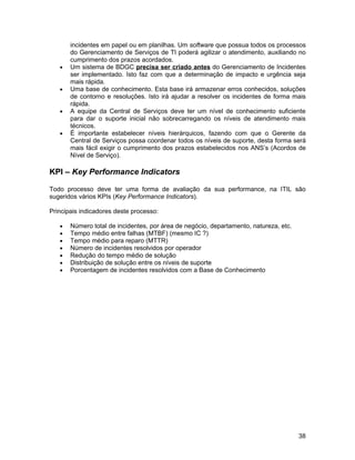 incidentes em papel ou em planilhas. Um software que possua todos os processos
       do Gerenciamento de Serviços de TI poderá agilizar o atendimento, auxiliando no
       cumprimento dos prazos acordados.
   •   Um sistema de BDGC precisa ser criado antes do Gerenciamento de Incidentes
       ser implementado. Isto faz com que a determinação de impacto e urgência seja
       mais rápida.
   •   Uma base de conhecimento. Esta base irá armazenar erros conhecidos, soluções
       de contorno e resoluções. Isto irá ajudar a resolver os incidentes de forma mais
       rápida.
   •   A equipe da Central de Serviços deve ter um nível de conhecimento suficiente
       para dar o suporte inicial não sobrecarregando os níveis de atendimento mais
       técnicos.
   •   É importante estabelecer níveis hierárquicos, fazendo com que o Gerente da
       Central de Serviços possa coordenar todos os níveis de suporte, desta forma será
       mais fácil exigir o cumprimento dos prazos estabelecidos nos ANS’s (Acordos de
       Nível de Serviço).

KPI – Key Performance Indicators

Todo processo deve ter uma forma de avaliação da sua performance, na ITIL são
sugeridos vários KPIs (Key Performance Indicators).

Principais indicadores deste processo:

   •   Número total de incidentes, por área de negócio, departamento, natureza, etc.
   •   Tempo médio entre falhas (MTBF) (mesmo IC ?)
   •   Tempo médio para reparo (MTTR)
   •   Número de incidentes resolvidos por operador
   •   Redução do tempo médio de solução
   •   Distribuição de solução entre os níveis de suporte
   •   Porcentagem de incidentes resolvidos com a Base de Conhecimento




                                                                                       38
 