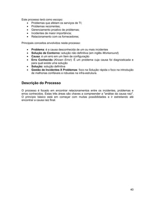 Este processo terá como escopo:
    • Problemas que afetam os serviços de TI;
    • Problemas recorrentes;
    • Gerenciamento proativo de problemas;
    • Incidentes de maior importância;
    • Relacionamento com os fornecedores;

Principais conceitos envolvidos neste processo:

    •   Problema: é a causa desconhecida de um ou mais incidentes
    •   Solução de Contorno: solução não definitiva (em inglês Workaround)
    •   Causa: é um erro em um Item de configuração
    •   Erro Conhecido (Known Error): É um problema cuja causa foi diagnosticada e
        para qual existe uma solução
    •   Solução: solução definitiva
    •   Gestão de Incidentes X Problemas: foco na Solução rápida x foco na introdução
        de melhorias confiáveis e robustas na infra-estrutura.


Descrição do Processo

O processo é focado em encontrar relacionamentos entre os incidentes, problemas e
erros conhecidos. Estas três áreas são chaves a compreender a "análise da causa raiz".
O princípio básico está em começar com muitas possibilidades e ir estreitando até
encontrar a causa raiz final.




                                                                                   40
 