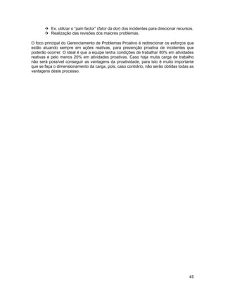  Ex. utilizar o “pain factor” (fator da dor) dos incidentes para direcionar recursos.
        Realização das revisões dos maiores problemas.

O foco principal do Gerenciamento de Problemas Proativo é redirecionar os esforços que
estão atuando sempre em ações reativas, para prevenção proativa de incidentes que
poderão ocorrer. O ideal é que a equipe tenha condições de trabalhar 80% em atividades
reativas e pelo menos 20% em atividades proativas. Caso haja muita carga de trabalho
não será possível conseguir as vantagens da proatividade, para isto é muito importante
que se faça o dimensionamento da carga, pois, caso contrário, não serão obtidas todas as
vantagens deste processo.




                                                                                          45
 