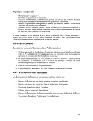 As principias vantagens são:

      Melhoria nos Serviços de TI.
      Redução da quantidade de incidentes.
      Soluções Permanentes, evitando ficar apenas na solução de contorno fazendo
       com que os mesmos incidentes continuem aparecendo novamente.
      Melhora o aprendizado da organização através dos registros de Erro Conhecidos e
       Soluções de Contorno documentadas.
      Aumento da taxa de resolução da Central de Serviços no primeiro contato com o
       usuário, evitando sobrecarregar o segundo nível. Este aumento deve-se ao fato de
       ter soluções de contorno já documentadas.

A maior vantagem acaba sendo é a redução da quantidade de incidentes ao longo do
tempo, isto poderá trazer a longo prazo a redução de custos, visto que haverá menor
número de atendentes pela quantidade de incidentes abertos.

Problemas Comuns
Os problemas comuns no Gerenciamento de Problemas incluem:

   1. O Gerenciamento de Incidentes e Problemas não terem interface bem definidas
      entre si. A qualidade das informações geradas nos incidentes será decisiva para a
      agilidade do processo de identificação da causa raiz.
   2. Os erros conhecidos não são comunicados a Central de Serviços / Gerenciamento
      de Incidentes. É importante que a Central de Serviços conheça os erros
      conhecidos para aplicar uma solução de contorno.
   3. Falta de comprometimento no gerenciamento.
   4. Expectativas não realistas do processo de Gerenciamento de Incidentes.

KPI – Key Performance Indicators
Um Gerenciamento de Problemas com sucesso pode ser medido por:

   •   Número de Problemas por status, serviços, impacto e classificação;
   •   Número e impacto dos Incidentes durante a operação do processo;
   •   Percentual de esforço reativo x proativo;
   •   Esforço, custo e prazo dos diagnósticos;
   •   Número de Requisições de Mudança geradas pelo processo de Controle de Erros;
   •   Tempo para Solução de Problemas x Tempo Estimado




                                                                                    49
 