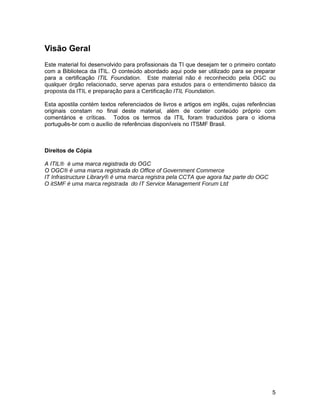 Visão Geral
Este material foi desenvolvido para profissionais da TI que desejam ter o primeiro contato
com a Biblioteca da ITIL. O conteúdo abordado aqui pode ser utilizado para se preparar
para a certificação ITIL Foundation. Este material não é reconhecido pela OGC ou
qualquer órgão relacionado, serve apenas para estudos para o entendimento básico da
proposta da ITIL e preparação para a Certificação ITIL Foundation.

Esta apostila contém textos referenciados de livros e artigos em inglês, cujas referências
originais constam no final deste material, além de conter conteúdo próprio com
comentários e críticas. Todos os termos da ITIL foram traduzidos para o idioma
português-br com o auxílio de referências disponíveis no ITSMF Brasil.



Direitos de Cópia

A ITIL® é uma marca registrada do OGC
O OGC® é uma marca registrada do Office of Government Commerce
IT Infrastructure Library® é uma marca registra pela CCTA que agora faz parte do OGC
O itSMF é uma marca registrada do IT Service Management Forum Ltd




                                                                                        5
 