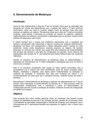 6. Gerenciamento de Mudanças

Introdução

Como já visto anteriormente a área de TI tem se tornado crítica para as operações das
empresas em virtude das dependências que o negócio tem sobre a TI para continuar
funcionando. Cada vez mais os usuários exigem níveis de serviços mais altos para
alcançar os objetivos do negócio. Percebemos ainda que a área de TI está em constante
mudança para atender a demanda da evolução do cenário de negócios, realizando
implementações nos sistemas, aumentando a capacidade para os serviços, criando novas
políticas de segurança, entre outras.

É sabido também que a maioria dos problemas relacionados com a qualidade dos
serviços normalmente está relacionada a alguma mudança já realizada anteriormente.
Mudanças mal feitas, sem planejamento e testes adequados podem resultar em mais
problemas, muitas vezes desastrosos, trazendo prejuízos ao negócio. Há também
pesquisas no mercado que indicam que quase 60% dos problemas de indisponibilidade
dos serviços são devidos a uma falha de configuração do operador. Como estamos tão
dependentes dos serviços de TI, não podemos mais aceitar falhas brutais nas mudanças
realizadas.

Através do processo de Gerenciamento de Mudanças todas as implementações e
alterações na infra-estrutura de TI serão analisadas e planejadas para que se tenha o
menor risco e impacto.

Este é um processo considerado pela equipe um tanto quanto burocrático, pois é
aconselhável que a maioria dos erros identificados antes de serem corrigidos sejam
filtrados, analisados e testados, para depois serem implementadas as correções no
ambiente de produção. É necessário que haja uma mudança de cultura e um
comprometimento de todos para que o processo funcione, evitando formas de burlar o
processo.

Normalmente o Gerenciamento de Mudanças é aplicado em departamentos de TI que já
tenham certa maturidade no Gerenciamento de Serviços de TI. Este processo pode ser
implementado isoladamente, mas é importante o apoio do Gerenciamento de
Configuração para dar suporte à avaliação de impacto, indicando os itens de configuração
envolvidos na mudança.

Objetivo

Este processo tem como missão gerenciar todas as mudanças que possam causar
impacto na habilidade da área de TI em entregar serviços, através de um processo único
e centralizado de aprovação, programação e controle de mudança, para assegurar que a
infra-estrutura de TI permaneça alinhada aos requisitos do negócio, com o menor risco
possível.




                                                                                     50
 