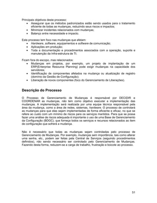 Principais objetivos deste processo:
    • Assegurar que os métodos padronizados estão sendo usados para o tratamento
       eficiente de todas as mudanças, reduzindo seus riscos e impactos;
    • Minimizar incidentes relacionados com mudanças;
    • Balanço entre necessidade e impacto.

Este processo tem foco nas mudanças que afetam:
   • Hardware, software, equipamentos e software de comunicação;
   • Aplicações em produção;
   • Toda a documentação e procedimentos associados com a operação, suporte e
       manutenção da Infra-estrutura de TI.

Ficam fora do escopo, mas relacionados:
    • Mudanças em projetos, por exemplo, um projeto de implantação de um
       ERP(Enterprise Resource Planning) pode exigir mudanças na capacidade dos
       servidores;
    • Identificação de componentes afetados na mudança ou atualização de registro
       (domínio da Gestão de Configuração);
    • Liberação de novos componentes (foco do Gerenciamento de Liberações).


Descrição do Processo

O Processo de Gerenciamento de Mudanças é responsável por DECIDIR e
COORDENAR as mudanças, não tem como objetivo executar a implementação das
mudanças. A implementação será realizada por uma equipe técnica responsável pela
área da mudança, como a área de redes, sistemas, hardware. O processo de controlará
as mudanças para que elas sejam implementadas de forma eficiente e eficaz, no que se
refere ao custo com um mínimo de riscos para os serviços mantidos. Para que se possa
fazer uma análise de riscos adequada é importante o uso de uma Base de Gerenciamento
da Configuração (BDGC), que forneça todos os serviços e recursos relacionados ao item
de configuração que sofrerá a mudança.

Não é necessário que todas as mudanças sejam controladas pelo processo de
Gerenciamento de Mudanças. Por exemplo, mudanças sem importância, tais como alterar
uma senha, etc., podem ser feitas pela Central de Serviços (seguindo procedimentos
definidos), não sendo necessário ser controlado pelo Gerenciamento de Mudanças.
Fazendo desta forma, reduzem-se a carga de trabalho, frustração e boicote ao processo.




                                                                                   51
 
