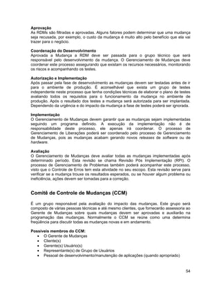 Aprovação
As RDMs são filtradas e aprovadas. Alguns fatores podem determinar que uma mudança
seja recusada, por exemplo, o custo da mudança é muito alto pelo benefício que ela vai
trazer para o negócio.

Coordenação do Desenvolvimento
Aprovada a Mudança a RDM deve ser passada para o grupo técnico que será
responsável pelo desenvolvimento da mudança. O Gerenciamento de Mudanças deve
coordenar este processo assegurando que existam os recursos necessários, monitorando
os riscos e acompanhando os testes.

Autorização e Implementação
Após passar pela fase de desenvolvimento as mudanças devem ser testadas antes de ir
para o ambiente de produção. É aconselhável que exista um grupo de testes
independente neste processo que tenha condições técnicas de elaborar o plano de testes
avaliando todos os requisitos para o funcionamento da mudança no ambiente de
produção. Após o resultado dos testes a mudança será autorizada para ser implantada.
Dependendo da urgência e do impacto da mudança a fase de testes poderá ser ignorada.

Implementação
O Gerenciamento de Mudanças devem garantir que as mudanças sejam implementadas
seguindo um programa definido. A execução da implementação não é de
responsabilidade deste processo, ele apenas irá coordenar. O processo de
Gerenciamento de Liberações poderá ser coordenado pelo processo de Gerenciamento
de Mudanças, pois as mudanças acabam gerando novos releases de software ou de
hardware.

Avaliação
O Gerenciamento de Mudanças deve avaliar todas as mudanças implementadas após
determinado período. Esta revisão se chama Revisão Pós Implementação (RPI). O
processo de Gerenciamento de Problemas também poderá acompanhar este processo,
visto que o Controle de Erros tem esta atividade no seu escopo. Esta revisão serve para
verificar se a mudança trouxe os resultados esperados, ou se houver algum problema ou
ineficiência, ações devem ser tomadas para a correção.


Comitê de Controle de Mudanças (CCM)

É um grupo responsável pela avaliação do impacto das mudanças. Este grupo será
composto de várias pessoas técnicas e até mesmo clientes, que fornecerão assessoria ao
Gerente de Mudanças sobre quais mudanças devem ser aprovadas e auxiliarão na
programação das mudanças. Normalmente o CCM se reúne como uma determina
freqüência para discutir todas as mudanças novas e em andamento.

Possíveis membros do CCM:
   • O Gerente de Mudanças
   • Cliente(s)
   • Gerente(s) Usuário(s)
   • Representante(s) de Grupo de Usuários
   • Pessoal de desenvolvimento/manutenção de aplicações (quando apropriado)


                                                                                    54
 