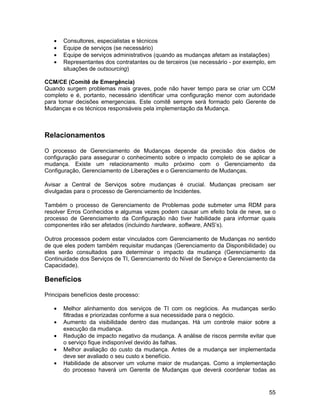 •   Consultores, especialistas e técnicos
   •   Equipe de serviços (se necessário)
   •   Equipe de serviços administrativos (quando as mudanças afetam as instalações)
   •   Representantes dos contratantes ou de terceiros (se necessário - por exemplo, em
       situações de outsourcing)

CCM/CE (Comitê de Emergência)
Quando surgem problemas mais graves, pode não haver tempo para se criar um CCM
completo e é, portanto, necessário identificar uma configuração menor com autoridade
para tomar decisões emergenciais. Este comitê sempre será formado pelo Gerente de
Mudanças e os técnicos responsáveis pela implementação da Mudança.



Relacionamentos

O processo de Gerenciamento de Mudanças depende da precisão dos dados de
configuração para assegurar o conhecimento sobre o impacto completo de se aplicar a
mudança. Existe um relacionamento muito próximo com o Gerenciamento da
Configuração, Gerenciamento de Liberações e o Gerenciamento de Mudanças.

Avisar a Central de Serviços sobre mudanças é crucial. Mudanças precisam ser
divulgadas para o processo de Gerenciamento de Incidentes.

Também o processo de Gerenciamento de Problemas pode submeter uma RDM para
resolver Erros Conhecidos e algumas vezes podem causar um efeito bola de neve, se o
processo de Gerenciamento da Configuração não tiver habilidade para informar quais
componentes irão ser afetados (incluindo hardware, software, ANS’s).

Outros processos podem estar vinculados com Gerenciamento de Mudanças no sentido
de que eles podem também requisitar mudanças (Gerenciamento da Disponibilidade) ou
eles serão consultados para determinar o impacto da mudança (Gerenciamento da
Continuidade dos Serviços de TI, Gerenciamento do Nível de Serviço e Gerenciamento da
Capacidade).

Benefícios

Principais benefícios deste processo:

   •   Melhor alinhamento dos serviços de TI com os negócios. As mudanças serão
       filtradas e priorizadas conforme a sua necessidade para o negócio.
   •   Aumento da visibilidade dentro das mudanças. Há um controle maior sobre a
       execução da mudança.
   •   Redução de impacto negativo da mudança. A análise de riscos permite evitar que
       o serviço fique indisponível devido às falhas.
   •   Melhor avaliação do custo da mudança. Antes de a mudança ser implementada
       deve ser avaliado o seu custo x benefício.
   •   Habilidade de absorver um volume maior de mudanças. Como a implementação
       do processo haverá um Gerente de Mudanças que deverá coordenar todas as


                                                                                    55
 