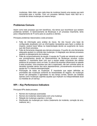 mudanças. Além disto, para cada área de mudança haverá uma equipe que será
       convocada para a reunião. Com um processo definido ficará mais fácil ter o
       controle de várias mudanças ao mesmo tempo.




Problemas Comuns

Assim como todo processo que tem benefícios, nós temos que reconhecer que existem
problemas também. O Gerenciamento de Mudanças é um processo importante, tanto
para o Departamento de TI como para os usuários e clientes.

Principais problemas relacionados a este processo:

   •   Falta de informação para análise de riscos. Se não houver uma base de
       configuração atualizada com as informações necessárias para fazer a análise de
       impacto, poderá haver falhas na implementação devido ao surgimento de riscos
       que não foram previstos.
   •   Falta de ferramenta integrada aos demais processos. O auxílio de uma ferramenta
       adequada ajudará no controle das mudanças. A integração aos demais processos
       ajudará no planejamento da mudança.
   •   Falta de comprometimento da equipe. A equipe de TI pode ser relutante em aderir
       aos procedimentos devido ao Gerenciamento de Mudanças envolver muitos
       aspectos. É importante fazer com que a equipe esteja consciente dos efeitos
       positivos do processo como um todo. A cultura da empresa influenciará na adesão
       a este processo. Uma empresa que não é organizada, não tem controle sobre as
       decisões tomadas dentro dos seus departamentos, provavelmente encontrará na
       equipe de TI a mesma desorganização.
   •   Priorização de todas as mudanças. É importante que sejam definidas as
       prioridades das mudanças conforme as necessidades do negócio. As mudanças
       devem ser planejadas e agendadas no seu tempo correto. Devem ser tratadas
       apenas como mudanças urgentes aquelas que implicam na indisponibilidade atual
       ou imediata de um serviço.


KPI – Key Performance Indicators

Principais KPIs deste processo:

   •   Número de mudanças autorizadas
   •   Número de incidentes relacionados com uma mudança
   •   Relação de mudanças urgentes x normais
   •   Distribuição de mudanças por motivo (tratamento de incidente, correção de erro,
       melhoria, etc.).




                                                                                   56
 