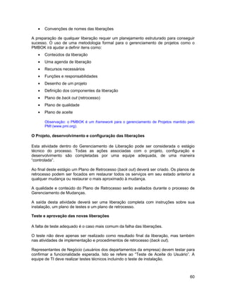•   Convenções de nomes das liberações

A preparação de qualquer liberação requer um planejamento estruturado para conseguir
sucesso. O uso de uma metodologia formal para o gerenciamento de projetos como o
PMBOK irá ajudar a definir itens como:
   •   Conteúdos da liberação
   •   Uma agenda de liberação
   •   Recursos necessários
   •   Funções e responsabilidades
   •   Desenho de um projeto
   •   Definição dos componentes da liberação
   •   Plano de back out (retrocesso)
   •   Plano de qualidade
   •   Plano de aceite

       Observação: o PMBOK é um framework para o gerenciamento de Projetos mantido pelo
       PMI (www.pmi.org).

O Projeto, desenvolvimento e configuração das liberações

Esta atividade dentro do Gerenciamento de Liberação pode ser considerada o estágio
técnico do processo. Todas as ações associadas com o projeto, configuração e
desenvolvimento são completadas por uma equipe adequada, de uma maneira
“controlada”.

Ao final deste estágio um Plano de Retrocesso (back out) deverá ser criado. Os planos de
retrocesso podem ser focados em restaurar todos os serviços em seu estado anterior a
qualquer mudança ou restaurar o mais aproximado à mudança.

A qualidade e conteúdo do Plano de Retrocesso serão avaliados durante o processo de
Gerenciamento de Mudanças.

A saída desta atividade deverá ser uma liberação completa com instruções sobre sua
instalação, um plano de testes e um plano de retrocesso.

Teste e aprovação das novas liberações

A falta de teste adequado é o caso mais comum da falha das liberações.

O teste não deve apenas ser realizado como resultado final da liberação, mas também
nas atividades de implementação e procedimentos de retrocesso (back out).

Representantes de Negócio (usuários dos departamentos da empresa) devem testar para
confirmar a funcionalidade esperada. Isto se refere ao “Teste de Aceite do Usuário”. A
equipe de TI deve realizar testes técnicos incluindo o teste de instalação.



                                                                                     60
 
