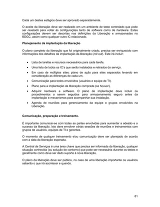 Cada um destes estágios deve ser aprovado separadamente.

O aceite da liberação deve ser realizado em um ambiente de teste controlado que pode
ser resetado para voltar às configurações tanto de software como de hardware. Estas
configurações devem ser descritas nas definições da Liberação e armazenadas no
BDGC, assim como qualquer outro IC relacionado.

Planejamento da implantação da liberação

O plano completo da liberação que foi originalmente criado, precisa ser enriquecido com
informações dos detalhes da implantação da liberação (roll out). Este irá incluir:

   •   Lista de tarefas e recursos necessários para cada tarefa.
   •   Uma lista de todos os IC’s que serão instalados e retirados do serviço.
   •   Em caso de múltiplos sites: plano de ação para sites separados levando em
       consideração as diferenças de cada um.
   •   Comunicação para todos envolvidos (usuários e equipe de TI).
   •   Plano para a implantação da liberação comprada (se houver).
   •   Adquirir hardware e software. O plano de implantação deve incluir os
       procedimentos a serem seguidos para armazenamento seguro antes da
       implantação e mecanismos para acompanhar sua instalação.
   •   Agenda de reuniões para gerenciamento da equipe e grupos envolvidos na
       Liberação.


Comunicação, preparação e treinamento.

É importante comunicar-se com todas as partes envolvidas para aumentar a adesão e o
sucesso da liberação. Isto deve envolver várias sessões de reuniões e treinamentos com
grupos de usuários, equipes de TI e gerentes.

O momento de qualquer treinamento e/ou comunicação deve ser planejado de acordo
com a data da liberação esperada.

A Central de Serviços é uma área chave que precisa ser informada da liberação, qualquer
situação conhecida (ou solução de contorno) que pode ser necessária durante os testes e
geralmente como deve ser dado suporte à nova liberação.

O plano da liberação deve ser público, no caso de uma liberação importante os usuários
saberão o que irá acontecer e quando.




                                                                                    61
 