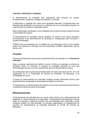 Liberação, distribuição e instalação.

O Gerenciamento de Liberação será responsável pelo                processo    de   compra,
armazenamento, transporte e entrega de hardware ou software.

A distribuição e instalação são vistas como atividades diferentes. Freqüentemente uma
liberação será distribuída e (no caso de um software) não irá ser executada enquanto um
script de login for mudado e a liberação ativada.

Após a distribuição da liberação, a sua instalação será iniciada tornando-a disponível para
a comunidade de usuários.

O Gerenciamento de Liberação precisa trabalhar em conjunto com outros processos
(principalmente como Gerenciamento de Mudanças e Configuração) para maximizar o
sucesso da liberação.

O BDGC deve ser atualizado com os detalhes da nova liberação e todos os IC’s antigos
devem ser inativados e marcados de forma apropriada no BDGC (aposentado, fora de
serviço, etc.).


Funções

A função principal dentro do processo de Gerenciamento de Liberação é a do Gerente de
Liberação.

Esta é a pessoa responsável por definir e manter a Política de Liberação e controlar as
atividades dentro do processo. O Gerente de Liberação precisará ter uma boa
fundamentação técnica e um bom conhecimento sobre as ferramentas de suporte.

As combinações das funções são permitidas dentro de certos processos da ITIL. Em uma
organização de TI a combinação do Gerente de Liberação, de Mudanças e da
Configuração é comum.

A equipe de Gerenciamento de Liberação precisará receber treinamento técnico para
desenvolvimento da liberação e manutenção de software e hardware.

O conhecimento em Gerenciamento de Projetos é uma outra característica essencial para
o ambiente de Gerenciamento da Liberação.


Relacionamentos

O Gerenciamento de Liberação tem um vínculo muito próximo com o Gerenciamento de
Mudanças e o Gerenciamento da Configuração. O Gerenciamento de Mudanças controla
todas as mudanças e determina quando uma nova liberação será implantada e quais
mudanças estarão em cada liberação. Em grandes organizações um representante do
processo de Gerenciamento de Liberação participará do Comitê de Controle de
Mudanças.


                                                                                        62
 