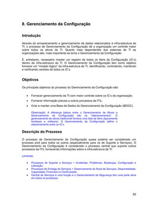 8. Gerenciamento da Configuração

Introdução

Através do armazenamento e gerenciamento de dados relacionados à infra-estrutura de
TI, o processo de Gerenciamento da Configuração dá a organização um controle maior
sobre todos os ativos de TI. Quanto mais dependentes dos sistemas de TI as
organizações são, mais importante se torna o Gerenciamento da Configuração.

É, entretanto, necessário manter um registro de todos os Itens de Configuração (IC’s)
dentro da infra-estrutura de TI. O Gerenciamento da Configuração tem como objetivo
fornecer um “modelo lógico” da infra-estrutura de TI, identificando, controlando, mantendo
e verificando versões de todos os IC’s.


Objetivos

Os principais objetivos do processo do Gerenciamento da Configuração são:

   •   Fornecer gerenciamento da TI com maior controle sobre os IC’s da organização;
   •   Fornecer informação precisa a outros processos da ITIL;
   •   Criar e manter uma Base de Dados do Gerenciamento da Configuração (BDGC).

       Observação: A diferença básica entre o Gerenciamento de Ativos e
       Gerenciamento da Configuração são os “relacionamentos”. O
       gerenciamento de ativos tradicional fornece uma lista de itens (tipicamente
       hardware e software). O Gerenciamento da Configuração define o
       relacionamento entre os IC’s.

Descrição do Processo

O processo de Gerenciamento da Configuração quase poderia ser considerado um
processo pivô para todos os outros (especialmente para os de Suporte a Serviços). O
Gerenciamento da Configuração é considerado o processo central que suporta outros
processos da ITIL fornecendo informações sobre a infra-estrutura de TI.

Lembrete:

   •   Processos de Suporte a Serviços = Incidentes, Problemas, Mudanças, Configuração e
       Liberação.
   •   Processos de Entrega de Serviços = Gerenciamento do Nível de Serviços, Disponibilidade,
       Capacidade, Financeiro e Continuidade.
   •   Central de Serviços é uma função e o Gerenciamento da Segurança tem uma parte ativa
       em todos os processos.




                                                                                           65
 
