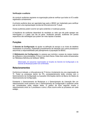 Verificação e auditoria

Ao conduzir auditorias regulares na organização pode-se verificar que todos os IC’s estão
registrados corretamente.

A primeira auditoria deve ser agendada logo após o BDGC ser implantado para certificar
que se tem uma representação correta da infra-estrutura de TI atual.

Outras auditorias podem ocorrer ser após acidentes e mudanças graves.

A freqüência de auditorias dependerá do resultado ou valor que ela pode agregar nas
informações e o gasto que ela irá gerar. Auditorias parciais, auditorias em pontos
específicos são estratégias que podem ser mais rápidas e baratas.


Funções

O Gerente de Configuração irá ajudar na definição do escopo e os níveis de detalhes
necessários no processo, implantado procedimentos de interação com outros processos e
assumindo a responsabilidade pelo planejamento e população do BDGC.

O Bibliotecário da Configuração é a pessoa que controla o acesso às copias mestres
de softwares e documentações. O foco é nos itens físicos. Estes itens serão armazenados
na “Biblioteca Definitiva de Software” (BDS)

       Observação: em pequenas organizações as funções do Gerente de Configuração e do
       Gerente de Mudanças podem ser combinadas.

Relacionamentos

Conforme já indicado, a infra-estrutura de TI forma o fundamento de uma organização de
TI. Todos os processos dentro da ITIL conseqüentemente terão vínculos com o
Gerenciamento da Configuração ou buscarão informações dentro do Banco de Dados do
Gerenciamento da Configuração.

Entretanto o Gerenciamento de Mudanças e o Gerenciamento de Liberação têm um
relacionamento muito próximo com o Gerenciamento da Configuração e poderiam ainda
ser considerados parte integral deste. O gráfico de fluxo seguinte mostra o
relacionamento entre os 3 processos e como o fluxo ocorre entre os processos em cada
estágio.




                                                                                      69
 