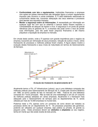    Conformidade com leis e regulamentos. Instituições financeiras e empresas
       com ações em bolsas internacionais são obrigadas agora a cumprir regulamentos
       impostos pelo Governo e outras entidades. A TI está totalmente relacionada ao
       cumprimento destas leis, buscando adequação dos seus sistemas e processos
       para atender aos requisitos impostos.
      Manter a segurança sobre as Informações. A necessidade por informação em
       qualquer lugar fez com que os sistemas e bancos dados fossem expostos a
       vulnerabilidade de ataques de hacker e vírus. A segurança é um ponto de grande
       relevância para os gestores de TI, a empresa não pode correr o risco de perder
       suas informações, pois isto pode trazer prejuízos financeiros e até mesmo
       prejudicar a reputação da empresa no mercado.


Em virtude deste cenário, onde a TI aparece com grande importância para o negócio da
empresa, buscando por otimização de seus processos, redução de custos e riscos, vários
frameworks de processos e melhores práticas foram criados. A figura abaixo mostra a
evolução destes frameworks e seus níveis de maturidade em termos de Gerenciamento
de Serviços.




Atualmente temos a ITIL (IT Infrastructure Lybrary), que é uma biblioteca composta das
melhores práticas para Gerenciamento de Serviços de TI. Criada pelo Governo Britânico
em 1980, se tornou padrão de fato no mercado em 1990. Trata-se de uma biblioteca
composta de 7 livros principais. Não se trata de uma metodologia e sim de um conjunto
de melhores práticas adotadas em várias empresas. Atualmente é o framework mais
adequado para o Gerenciamento de serviços para os departamentos de TI, sendo
utilizado por mais de 10.000 empresas no mundo todo.
Podemos tratar a ITIL apenas como um consenso de como devem ser tratados os
processos dentro de um departamento de TI. Os processos propostos são genéricos,
podendo ser utilizados por qualquer empresa, seja pública ou privada, de grande ou
pequeno porte. Estes processos devem ser adotados e adaptados ao seu negócio,
tenha em mente que não existe receita de bolo pronta.



                                                                                    7
 
