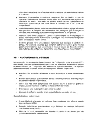 prejudicar a tomada de decisões para outros processos, gerando mais problemas
       e incidentes.
   •   Mudanças Emergenciais normalmente acontecem fora do horário normal de
       operação. Pode ser que nenhuma pessoa tenha sido autorizada para registrar as
       mudanças no BDGC. Isto pode ser evitado através de um procedimento de
       atualização pós-mudança. De outra forma a confiança do BDGC pode ser
       comprometida.
   •   Comprometimento: precisa haver um comprometimento firme da equipe de TI com
       este processo. A disciplina será necessária para assegurar que mudanças na
       infra-estrutura devem seguir procedimentos para manter o BDGC preciso.
   •   Interação com outros processos. Como o Gerenciamento da Configuração se
       baseia no Gerenciamento de Mudanças e Liberação, seria recomendável implantar
       estes processos ao mesmo tempo.
   •   Controle: precisa haver um processo implantado que assegure a validade do
       BDGC. Por exemplo, usuários que compram softwares sozinhos pela Internet
       podem criar incidentes que são difíceis de resolver devido ao desconhecimento
       das mudanças de configuração (tipicamente você houve “Eu não mudei nada!!”).




KPI – Key Performance Indicators

A mensuração do processo de Gerenciamento da Configuração pode ter muitos IPD’s
(Indicadores Principais de Desempenho) que podem ser analisados. Para medir a eficácia
do Gerenciamento da Configuração são necessários objetivos realísticos. Os objetivos
podem ser mudados durante o tempo para assegurar a melhoria do processo.

   •   Resultado das auditorias. Número de IC’s não autorizados, IC’s que não estão em
       uso.
   •   Número de mudanças que ocorreram devido à informação errada de Configuração
       causando incidentes ou problemas.
   •   RDM’s que não foram completadas com sucesso devido à avaliação pobre de
       impacto, dados incorretos no BDGC ou fraco controle de versão.
   •   O tempo que uma mudança leva para iniciar e acabar.
   •   Licenças de softwares que não foram aproveitadas ou não estão em uso.

Outros Indicadores podem incluir:

   •   A quantidade de chamadas por mês que foram resolvidas pelo telefone usando
       informações do BDGC.
   •   Redução de incidentes e problemas ao longo do tempo e a mudança no impacto
       que eles tiveram no negócio.
   •   Melhoria do prazo necessário para resolver incidentes e problemas que não
       podiam ser resolvidos imediatamente.


                                                                                   71
 