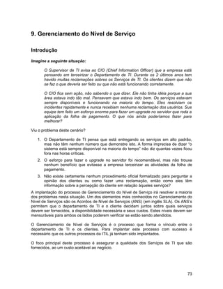9. Gerenciamento do Nível de Serviço

Introdução

Imagine a seguinte situação:

       O Supervisor de TI avisa ao CIO (Chief Information Officer) que a empresa está
       pensando em terceirizar o Departamento de TI. Durante os 2 últimos anos tem
       havido muitas reclamações sobres os Serviços de TI. Os clientes dizem que não
       se faz o que deveria ser feito ou que não está funcionando corretamente.

       O CIO fica sem ação, não sabendo o que dizer. Ele não tinha idéia porque a sua
       área estava indo tão mal. Pensavam que estava indo bem. Os serviços estavam
       sempre disponíveis e funcionando na maioria do tempo. Eles resolviam os
       incidentes rapidamente e nunca recebiam nenhuma reclamação dos usuários. Sua
       equipe tem feito um esforço enorme para fazer um upgrade no servidor que roda a
       aplicação da folha de pagamento. O que nós ainda poderíamos fazer para
       melhorar?

Viu o problema deste cenário?

   1. O Departamento de TI pensa que está entregando os serviços em alto padrão,
      mas não têm nenhum número que demonstre isto. A forma imprecisa de dizer “o
      sistema está sempre disponível na maioria do tempo” não diz quantas vezes ficou
      fora nas horas críticas.
   2. O esforço para fazer o upgrade no servidor foi recomendável, mas não trouxe
      nenhum benefício que evitasse a empresa terceirizar as atividades da folha de
      pagamento.
   3. Não existe certamente nenhum procedimento oficial formalizado para perguntar a
      opinião dos clientes ou como fazer uma reclamação, então como eles têm
      informação sobre a percepção do cliente em relação àqueles serviços?
A implantação do processo de Gerenciamento do Nível de Serviço irá resolver a maioria
dos problemas nesta situação. Um dos elementos mais conhecidos no Gerenciamento do
Nível de Serviços são os Acordos de Nível de Serviços (ANS) (em inglês SLA). Os ANS’s
permitem que o departamento de TI e o cliente decidam juntos sobre quais serviços
devem ser fornecidos, a disponibilidade necessária e seus custos. Estes níveis devem ser
mensuráveis para ambos os lados poderem verificar se estão sendo atendidos.

O Gerenciamento de Nível de Serviços é o processo que forma o vínculo entre o
departamento de TI e os clientes. Para implantar este processo com sucesso é
necessário que os outros processos da ITIL já tenham sido implantados.

O foco principal deste processo é assegurar a qualidade dos Serviços de TI que são
fornecidos, ao um custo aceitável ao negócio.




                                                                                     73
 