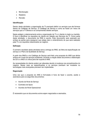 •   Monitoração
    •   Relatório
    •   Revisão

Identificação

Dentro desta atividade a organização de TI precisará definir os serviços que ela fornece
dentro do Catálogo de Serviço. O Catálogo de Serviço é como se fosse um menu de
serviços que a TI oferece e os componentes destes serviços.

Neste estágio o relacionamento entre a organização de TI e o cliente é criado ou mantido.
O foco é identificar os requisitos do cliente em relação aos Serviços de TI. Como parte
desta atividade, o documento de RNS é escrito. Este documento será assinado por
ambas as partes para assegurar que esteja claro o entendimento do que será realizado
pela TI e os requisitos relacionados ao negócio.

Definição

O primeiro resultado desta atividade será a entrega do RNS, da folha de especificação de
serviço e o Plano de Qualidade de Serviço.

A partir dos RNS’s e do Catálogo de Serviço será feito uma proposta do ANS que alinha
ambos em níveis de serviços aceitáveis. Durante a criação deste documento a elaboração
de CA´s e ANO’s é critica para dar suporte à ANS.

As necessidades do cliente podem ser alteradas devido à mudança nos procedimentos do
negócio. Nesse caso as especificações e os serviços precisam ser mudados ou
tecnologias mais avançadas precisem ser implantadas.

Negociação

Uma vez que a proposta do ANS é formulada é hora de fazer o acordo, aceite e
assinatura para os seguintes documentos:

   •    Acordo de Nível de Serviço
   •    Contratos de Apoio
   •    Acordos de Nível Operacional


É necessário que os documentos acima sejam negociados e assinados.




                                                                                      78
 