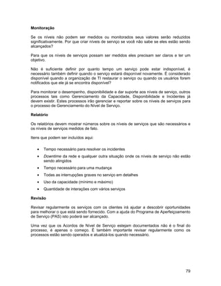 Monitoração

Se os níveis não podem ser medidos ou monitorados seus valores serão reduzidos
significativamente. Por que criar níveis de serviço se você não sabe se eles estão sendo
alcançados?

Para que os níveis de serviços possam ser medidos eles precisam ser claros e ter um
objetivo.

Não é suficiente definir por quanto tempo um serviço pode estar indisponível, é
necessário também definir quando o serviço estará disponível novamente. É considerado
disponível quando a organização de TI restaurar o serviço ou quando os usuários forem
notificados que ele já se encontra disponível?

Para monitorar o desempenho, disponibilidade e dar suporte aos níveis de serviço, outros
processos tais como Gerenciamento da Capacidade, Disponibilidade e Incidentes já
devem existir. Estes processos irão gerenciar e reportar sobre os níveis de serviços para
o processo de Gerenciamento do Nível de Serviço.

Relatório

Os relatórios devem mostrar números sobre os níveis de serviços que são necessários e
os níveis de serviços medidos de fato.

Itens que podem ser incluídos aqui:

   •   Tempo necessário para resolver os incidentes
   •   Downtime da rede e qualquer outra situação onde os níveis de serviço não estão
       sendo atingidos
   •   Tempo necessário para uma mudança
   •   Todas as interrupções graves no serviço em detalhes
   •   Uso da capacidade (mínimo e máximo)
   •   Quantidade de interações com vários serviços

Revisão

Revisar regularmente os serviços com os clientes irá ajudar a descobrir oportunidades
para melhorar o que está sendo fornecido. Com a ajuda do Programa de Aperfeiçoamento
de Serviço (PAS) isto poderá ser alcançado.

Uma vez que os Acordos de Nível de Serviço estejam documentados não é o final do
processo, é apenas o começo. É também importante revisar regularmente como os
processos estão sendo operados e atualizá-los quando necessário.




                                                                                      79
 