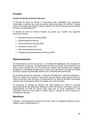 Funções

Função do Gerente de Nível de Serviços

O Gerente de Nível de Serviço é responsável pela implantação dos processos,
manutenção e melhoria dos níveis de serviços através das ações de melhoria. A função
requer uma posição que permita à pessoa negociar os níveis de serviços com os clientes
em nome da organização de TI.

O Gerente de Nível de Serviço fiscaliza os passos que resultam nos seguintes
documentos oficiais:

   •   Requisitos de Nível de Serviço (RNS)
   •   Especificações de Serviços
   •   Acordo de Nível de Serviço (ANS)
   •   Contratos de Apoio (CA)
   •   Plano de Qualidade de Serviço
   •   Programa de Aperfeiçoamento de Serviço (PAS)



Relacionamentos

O Gerenciamento do Nível de serviço é o resultado da implantação dos processos de
Gerenciamento de Serviço. O Gerenciamento do Nível de Serviço está relacionado com
cada um dos processos da ITIL. Você não pode implantar este processo com o objetivo
de alcançar a maturidade completa sem os outros nove processos e a função da Central
de Serviço, devido à aproximação holística com o Gerenciamento de Serviços.

Os processos de Suporte a Serviços – Incidentes e Problemas e a Central de Serviços –
focam em restaurar os serviços o mais breve possível quando existir alguma falha nos
níveis de serviços. Eles fornecem ao Gerenciamento do Nível de Serviços informações
valiosas como percepção do cliente em relação aos níveis de serviço.

Os processos de Entrega de Serviços são mais focados em manter os serviços
executando dentro dos parâmetros definidos no ANS. Eles coletam informação a partir do
Gerenciamento do Nível de Serviço sobre quais são os níveis necessários e dão
informação sobre os níveis atuais e avisam sobre o impacto de novos serviços ou
mudanças em serviços.

Benefícios

Implantar o Gerenciamento do Nível de Serviços trará os seguintes benefícios para o
negócio e para a organização de TI:




                                                                                   80
 