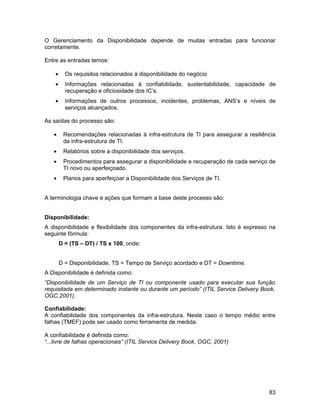 O Gerenciamento da Disponibilidade depende de muitas entradas para funcionar
corretamente.

Entre as entradas temos:

    •     Os requisitos relacionados à disponibilidade do negócio
    •     Informações relacionadas à confiabilidade, sustentabilidade, capacidade de
          recuperação e oficiosidade dos IC’s.
    •     Informações de outros processos, incidentes, problemas, ANS’s e níveis de
          serviços alcançados.

As saídas do processo são:

   •     Recomendações relacionadas à infra-estrutura de TI para assegurar a resiliência
         da infra-estrutura de TI.
   •     Relatórios sobre a disponibilidade dos serviços.
   •     Procedimentos para assegurar a disponibilidade e recuperação de cada serviço de
         TI novo ou aperfeiçoado.
   •     Planos para aperfeiçoar a Disponibilidade dos Serviços de TI.


A terminologia chave e ações que formam a base deste processo são:


Disponibilidade:
A disponibilidade e flexibilidade dos componentes da infra-estrutura. Isto é expresso na
seguinte fórmula:
        D = (TS – DT) / TS x 100, onde:


        D = Disponibilidade, TS = Tempo de Serviço acordado e DT = Downtime.
A Disponibilidade é definida como:
“Disponibilidade de um Serviço de TI ou componente usado para executar sua função
requisitada em determinado instante ou durante um período” (ITIL Service Delivery Book,
OGC,2001).

Confiabilidade:
A confiabilidade dos componentes da infra-estrutura. Neste caso o tempo médio entre
falhas (TMEF) pode ser usado como ferramenta de medida.

A confiabilidade é definida como:
“...livre de falhas operacionais” (ITIL Service Delivery Book, OGC, 2001)




                                                                                     83
 