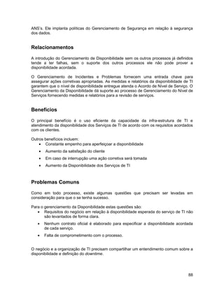 ANS’s. Ele implanta políticas do Gerenciamento de Segurança em relação à segurança
dos dados.


Relacionamentos

A introdução do Gerenciamento de Disponibilidade sem os outros processos já definidos
tende a ter falhas, sem o suporte dos outros processos ele não pode prover a
disponibilidade acordada.

O Gerenciamento de Incidentes e Problemas fornecem uma entrada chave para
assegurar ações corretivas apropriadas. As medidas e relatórios da disponibilidade de TI
garantem que o nível de disponibilidade entregue atenda o Acordo de Nível de Serviço. O
Gerenciamento da Disponibilidade dá suporte ao processo de Gerenciamento do Nível de
Serviços fornecendo medidas e relatórios para a revisão de serviços.


Benefícios

O principal benefício é o uso eficiente da capacidade da infra-estrutura de TI e
atendimento da disponibilidade dos Serviços de TI de acordo com os requisitos acordados
com os clientes.

Outros benefícios incluem:
    • Constante empenho para aperfeiçoar a disponibilidade
    •   Aumento da satisfação do cliente
    •   Em caso de interrupção uma ação corretiva será tomada
    •   Aumento da Disponibilidade dos Serviços de TI



Problemas Comuns

Como em todo processo, existe algumas questões que precisam ser levadas em
consideração para que o se tenha sucesso.

Para o gerenciamento da Disponibilidade estas questões são:
   • Requisitos do negócio em relação à disponibilidade esperada do serviço de TI não
       são levantados de forma clara.
   •    Nenhum contrato oficial é elaborado para especificar a disponibilidade acordada
        de cada serviço.
   •    Falta de comprometimento com o processo.


O negócio e a organização de TI precisam compartilhar um entendimento comum sobre a
disponibilidade e definição do downtime.




                                                                                     88
 