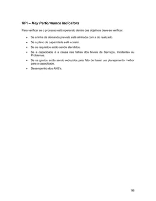 KPI – Key Performance Indicators
Para verificar se o processo está operando dentro dos objetivos deve-se verificar:

   •   Se a linha da demanda prevista está alinhada com a do realizado.
   •   Se o plano de capacidade está correto.
   •   Se os requisitos estão sendo atendidos.
   •   Se a capacidade é a causa nas falhas dos Níveis de Serviços, Incidentes ou
       Problemas.
   •   Se os gastos estão sendo reduzidos pelo fato de haver um planejamento melhor
       para a capacidade.
   •   Desempenho dos ANS’s.




                                                                                     96
 