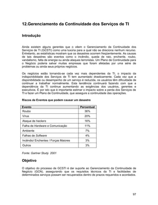 12.Gerenciamento da Continuidade dos Serviços de TI

Introdução


Ainda existem alguns gerentes que o vêem o Gerenciamento da Continuidade dos
Serviços de TI (GCSTI) como uma luxúria para a qual não se direciona nenhum recurso.
Entretanto, as estatísticas mostram que os desastres ocorrem freqüentemente. As causas
de tais desastres são eventos como o incêndio, queda de raio, enchente, roubo,
vandalismo, falta de energia ou ainda ataques terroristas. Um Plano de Continuidade para
o Negócio poderia salvar muitas empresas que foram afetadas por uma série de
problemas ou ainda seus próprios negócios.

Os negócios estão tornando-se cada vez mais dependentes da TI, o impacto da
indisponibilidade dos Serviços de TI tem aumentado drasticamente. Cada vez que a
disponibilidade ou desempenho de um serviço é reduzida, os usuários têm dificuldade de
continuar a trabalhar normalmente. Esta tendência continuará fazendo com que a
dependência da TI continue aumentando as exigências dos usuários, gerentes e
executivos. É por isto que é importante estimar o impacto sobre a perda dos Serviços de
TI e fazer um Plano de Continuidade, que assegure a continuidade das operações.

Riscos de Eventos que podem causar um desastre

Evento                                      Percentual
Roubo                                          36%
Vírus                                           20%
Ataque de hackers                               16%
Falha de Hardware e Comunicação                 11%
Ambiente                                        7%
Falhas de Software                              4%
Incêndio/ Enchentes / Forças Maiores            3%
Outros                                          3%

Fonte: Gartner Study 2001

Objetivo

O objetivo do processo de GCSTI é dar suporte ao Gerenciamento da Continuidade de
Negócio (GCN), assegurando que os requisitos técnicos da TI e facilidades de
determinados serviços possam ser recuperados dentro de prazos requeridos e acordados.




                                                                                     97
 