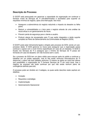 Descrição do Processo

O GCSTI está preocupado em gerenciar a capacidade da organização em continuar a
fornecer níveis de Serviços de TI pré-determinados e acordados para suportar os
requisitos mínimos do negócio, após uma interrupção. Isto inclui:

   •   Assegurar a sobrevivência do negócio reduzindo o impacto do desastre ou falha
       grave.
   •   Reduzir a vulnerabilidade e o risco para o negócio através de uma análise de
       riscos eficaz e um gerenciamento de riscos.
   •   Prevenir perda de segurança para o cliente e usuário.
   •   Produzir planos de recuperação para TI que serão integrados e darão suporte
       completo ao Plano de Gerenciamento da Continuidade de Negócio (GCN).


O GCSTI pode estar intimamente ligado e dirigido pelo processo de GCN, sendo um sub-
processo deste. O GCN gerencia os riscos para assegurar que a organização possa
continuar a operar com o nível mínimo especificado em caso de um desastre. O GCSI é
focado nos Serviços de TI e assegura que o mínimo de Serviços de TI possa ser
fornecido em caso de desastre. Um não funciona sem o outro.

Se o processo de GCN tem um plano sólido para evacuar parte do prédio e continuar a
trabalhar em um prédio separado, mas lá não existir nenhuma infra-estrutura de TI
disponível, o plano não terá utilidade nenhuma. O mesmo se aplica se você tiver planos
que possibilitem a organização de TI fornecer Serviços de TI em outro local, mas o
negócio da empresa não pode continuar por que não existe nenhum plano de
contingência definido para isto.

O processo pode ser dividido em 4 estágios, os quais serão descritos neste capítulo em
detalhes:

   •   Iniciação
   •   Requisitos e estratégia
   •   Implementação
   •   Gerenciamento Operacional




                                                                                   98
 