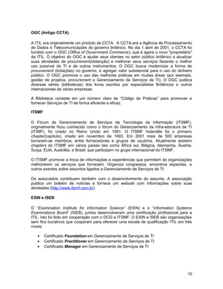OGC (Antigo CCTA)
A ITIL era originalmente um produto da CCTA. A CCTA era a Agência de Processamento
de Dados e Telecomunicações do governo britânico. No dia 1 abril de 2001, o CCTA foi
fundido com o OGC (Office of Government Commerce), que é agora o novo "proprietário"
da ITIL. O objetivo do OGC é ajudar seus clientes no setor público britânico a atualizar
suas atividades de procurement(obtenção) e melhorar seus serviços fazendo o melhor
uso possível da TI e de outros instrumentos. O OGC busca modernizar a forma de
procurement (licitações) no governo, e agregar valor substancial para o uso do dinheiro
público. O OGC promove o uso das melhores práticas em muitas áreas (por exemplo,
gestão de projetos, procurement e Gerenciamento de Serviços de TI). O OGC publica
diversas séries (bibliotecas) dos livros escritos por especialistas Britânicos e outros
internacionais de várias empresas.
A Biblioteca consiste em um número claro de “Código de Práticas” para promover e
fornecer Serviços de TI de forma eficiente e eficaz.
ITSMF
O Fórum de Gerenciamento de Serviços de Tecnologia da Informação (ITSMF),
originalmente ficou conhecido como o fórum do Gerenciamento da Infra-estrutura de TI
(ITIMF), foi criado no Reino Unido em 1991. O ITSMF holandês foi o primeiro
chapter(capítulo), criado em novembro de 1993. Em 2001 mais de 500 empresas
tornaram-se membros, entre fornecedores e grupos de usuários. Atualmente existem
chapters do ITSMF em vários países tais como África sul, Bélgica, Alemanha, Áustria,
Suíça, EUA, Austrália, e Brasil, que participam no grupo internacional do ITSMF.
O ITSMF promove a troca de informações e experiências que permitem às organizações
melhorarem os serviços que fornecem. Organiza congressos, encontros especiais, e
outros eventos sobre assuntos ligados a Gerenciamento de Serviços de TI.
Os associados contribuem também com o desenvolvimento do assunto. A associação
publica um boletim de notícias e fornece um website com informações sobre suas
atividades (http://www.itsmf.com.br).
EXIN e ISEB
O “Examination Institute for Information Science” (EXIN) e o “Information Systems
Examinations Board” (ISEB), juntos desenvolveram uma certificação profissional para a
ITIL. Isto foi feito em cooperação com o OCG e ITSMF. O EXIN e ISEB são organizações
sem fins lucrativos que cooperam para oferecer uma escala de qualificação ITIL em três
níveis:
• Certificado Foundation em Gerenciamento de Serviços de TI
• Certificado Practitioner em Gerenciamento de Serviços de TI
• Certificado Manager em Gerenciamento de Serviços de TI
10
 