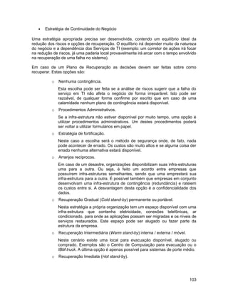 • Estratégia de Continuidade do Negócio
Uma estratégia apropriada precisa ser desenvolvida, contendo um equilíbrio ideal da
redução dos riscos e opções de recuperação. O equilíbrio irá depender muito da natureza
do negócio e a dependência dos Serviços de TI (exemplo: um corretor de ações irá focar
na redução de riscos, já uma padaria local provavelmente irá arcar com o tempo envolvido
na recuperação de uma falha no sistema).
Em caso de um Plano de Recuperação as decisões devem ser feitas sobre como
recuperar. Estas opções são:
o Nenhuma contingência.
Esta escolha pode ser feita se a análise de riscos sugerir que a falha do
serviço em TI não afeta o negócio de forma irreparável. Isto pode ser
razoável, de qualquer forma confirme por escrito que em caso de uma
calamidade nenhum plano de contingência estará disponível.
o Procedimentos Administrativos.
Se a infra-estrutura não estiver disponível por muito tempo, uma opção é
utilizar procedimentos administrativos. Um destes procedimentos poderá
ser voltar a utilizar formulários em papel.
o Estratégia de fortificação.
Neste caso a escolha será o método de segurança onde, de fato, nada
pode acontecer de errado. Os custos são muito altos e se alguma coisa der
errado nenhuma alternativa estará disponível.
o Arranjos recíprocos.
Em caso de um desastre, organizações disponibilizam suas infra-estruturas
uma para a outra. Ou seja, é feito um acordo entre empresas que
possuírem infra-estruturas semelhantes, sendo que uma emprestará sua
infra-estrutura para a outra. É possível também que empresas em conjunto
desenvolvam uma infra-estrutura de contingência (redundância) e rateiem
os custos entre si. A desvantagem desta opção é a confidencialidade dos
dados.
o Recuperação Gradual (Cold stand-by) permanente ou portável.
Nesta estratégia a própria organização tem um espaço disponível com uma
infra-estrutura que contenha eletricidade, conexões telefônicas, ar
condicionado, para onde as aplicações possam ser migradas e os níveis de
serviços restaurados. Este espaço pode ser alugado ou fazer parte da
estrutura da empresa.
o Recuperação Intermediária (Warm stand-by) interna / externa / móvel.
Neste cenário existe uma local para evacuação disponível, alugado ou
comprado. Exemplos são o Centro de Computação para evacuação ou o
IBM truck. A última opção é apenas possível para sistemas de porte médio.
o Recuperação Imediata (Hot stand-by).
103
 