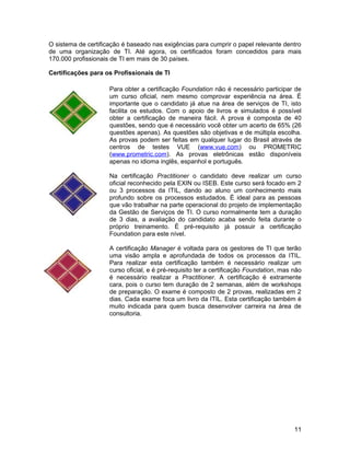 O sistema de certificação é baseado nas exigências para cumprir o papel relevante dentro
de uma organização de TI. Até agora, os certificados foram concedidos para mais
170.000 profissionais de TI em mais de 30 países.
Certificações para os Profissionais de TI
Para obter a certificação Foundation não é necessário participar de
um curso oficial, nem mesmo comprovar experiência na área. É
importante que o candidato já atue na área de serviços de TI, isto
facilita os estudos. Com o apoio de livros e simulados é possível
obter a certificação de maneira fácil. A prova é composta de 40
questões, sendo que é necessário você obter um acerto de 65% (26
questões apenas). As questões são objetivas e de múltipla escolha.
As provas podem ser feitas em qualquer lugar do Brasil através de
centros de testes VUE (www.vue.com) ou PROMETRIC
(www.prometric.com). As provas eletrônicas estão disponíveis
apenas no idioma inglês, espanhol e português.
Na certificação Practitioner o candidato deve realizar um curso
oficial reconhecido pela EXIN ou ISEB. Este curso será focado em 2
ou 3 processos da ITIL, dando ao aluno um conhecimento mais
profundo sobre os processos estudados. É ideal para as pessoas
que vão trabalhar na parte operacional do projeto de implementação
da Gestão de Serviços de TI. O curso normalmente tem a duração
de 3 dias, a avaliação do candidato acaba sendo feita durante o
próprio treinamento. É pré-requisito já possuir a certificação
Foundation para este nível.
A certificação Manager é voltada para os gestores de TI que terão
uma visão ampla e aprofundada de todos os processos da ITIL.
Para realizar esta certificação também é necessário realizar um
curso oficial, e é pré-requisito ter a certificação Foundation, mas não
é necessário realizar a Practitioner. A certificação é extramente
cara, pois o curso tem duração de 2 semanas, além de workshops
de preparação. O exame é composto de 2 provas, realizadas em 2
dias. Cada exame foca um livro da ITIL. Esta certificação também é
muito indicada para quem busca desenvolver carreira na área de
consultoria.
11
 