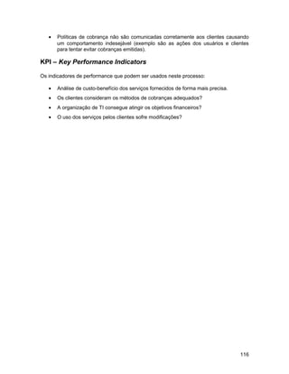 • Políticas de cobrança não são comunicadas corretamente aos clientes causando
um comportamento indesejável (exemplo são as ações dos usuários e clientes
para tentar evitar cobranças emitidas).
KPI – Key Performance Indicators
Os indicadores de performance que podem ser usados neste processo:
• Análise de custo-benefício dos serviços fornecidos de forma mais precisa.
• Os clientes consideram os métodos de cobranças adequados?
• A organização de TI consegue atingir os objetivos financeiros?
• O uso dos serviços pelos clientes sofre modificações?
116
 