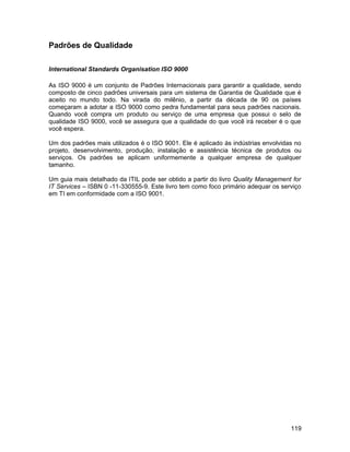 Padrões de Qualidade
International Standards Organisation ISO 9000
As ISO 9000 é um conjunto de Padrões Internacionais para garantir a qualidade, sendo
composto de cinco padrões universais para um sistema de Garantia de Qualidade que é
aceito no mundo todo. Na virada do milênio, a partir da década de 90 os países
começaram a adotar a ISO 9000 como pedra fundamental para seus padrões nacionais.
Quando você compra um produto ou serviço de uma empresa que possui o selo de
qualidade ISO 9000, você se assegura que a qualidade do que você irá receber é o que
você espera.
Um dos padrões mais utilizados é o ISO 9001. Ele é aplicado às indústrias envolvidas no
projeto, desenvolvimento, produção, instalação e assistência técnica de produtos ou
serviços. Os padrões se aplicam uniformemente a qualquer empresa de qualquer
tamanho.
Um guia mais detalhado da ITIL pode ser obtido a partir do livro Quality Management for
IT Services – ISBN 0 -11-330555-9. Este livro tem como foco primário adequar os serviço
em TI em conformidade com a ISO 9001.
119
 