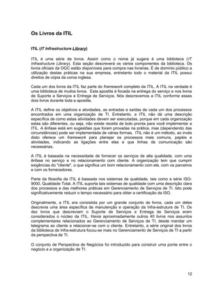 Os Livros da ITIL
ITIL (IT Infrastructure Library)
ITIL é uma série de livros. Assim como o nome já sugere é uma biblioteca (IT
Infrastructure Library). Esta seção descreverá os vários componentes da biblioteca. Os
livros oficiais da OGC estão disponíveis para compra nas livrarias. É de domínio público a
utilização destas práticas na sua empresa, entretanto todo o material da ITIL possui
direitos de cópia da coroa inglesa.
Cada um dos livros da ITIL faz parte do framework completo da ITIL. A ITIL na verdade é
uma biblioteca de muitos livros. Esta apostila é focada na entrega do serviço e nos livros
de Suporte a Serviços e Entrega de Serviços. Nós descrevemos a ITIL conforme esses
dois livros durante toda a apostila.
A ITIL define os objetivos e atividades, as entradas e saídas de cada um dos processos
encontrados em uma organização de TI. Entretanto, a ITIL não dá uma descrição
específica de como estas atividades devem ser executadas, porque em cada organização
estas são diferentes, ou seja, não existe receita de bolo pronta para você implementar a
ITIL. A ênfase está em sugestões que foram provadas na prática, mas (dependendo das
circunstâncias) pode ser implementada de várias formas. ITIL não é um método, ao invés
disto oferece um framework para planejar os processos mais comuns, papéis e
atividades, indicando as ligações entre elas e que linhas de comunicação são
necessárias.
A ITIL é baseada na necessidade de fornecer os serviços de alta qualidade, com uma
ênfase no serviço e no relacionamento com cliente. A organização tem que cumprir
exigências do "cliente", o que significa um bom relacionamento com ele, com os parceiros
e com os fornecedores.
Parte da filosofia da ITIL é baseada nos sistemas de qualidade, tais como a série ISO-
9000, Qualidade Total. A ITIL suporta tais sistemas de qualidade com uma descrição clara
dos processos e das melhores práticas em Gerenciamento de Serviços de TI. Isto pode
significativamente reduzir o tempo necessário para obter a certificação da ISO.
Originalmente, a ITIL era consistida por um grande conjunto de livros, cada um deles
descrevia uma área específica de manutenção e operação da Infra-estrutura de TI. Os
dez livros que descreviam o Suporte de Serviços e Entrega de Serviços eram
considerados o núcleo da ITIL. Havia aproximadamente outros 40 livros nos assuntos
complementares relacionados ao Gerenciamento de Serviços de TI, desde mandar um
telegrama ao cliente a relacionar-se com o cliente. Entretanto, a série original dos livros
da biblioteca de Infra-estrutura focou-se mais no Gerenciamento de Serviços de TI a partir
da perspectiva de TI.
O conjunto de Perspectiva de Negócios foi introduzido para construir uma ponte entre o
negócio e a organização de TI.
12
 
