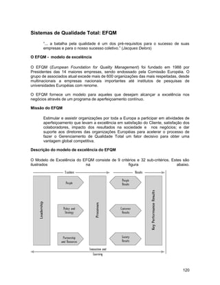 Sistemas de Qualidade Total: EFQM
“... a batalha pela qualidade é um dos pré-requisitos para o sucesso de suas
empresas e para o nosso sucesso coletivo.” (Jacques Delors)
O EFQM - modelo de excelência
O EFQM (European Foundation for Quality Management) foi fundado em 1988 por
Presidentes das 14 maiores empresas, sendo endossado pela Comissão Européia. O
grupo de associados atual excede mais de 600 organizações das mais respeitadas, desde
multinacionais a empresas nacionais importantes até institutos de pesquisas de
universidades Européias com renome.
O EFQM fornece um modelo para aqueles que desejam alcançar a excelência nos
negócios através de um programa de aperfeiçoamento contínuo.
Missão do EFQM
Estimular e assistir organizações por toda a Europa a participar em atividades de
aperfeiçoamento que levam a excelência em satisfação do Cliente, satisfação dos
colaboradores, impacto dos resultados na sociedade e nos negócios; e dar
suporte aos diretores das organizações Européias para acelerar o processo de
fazer o Gerenciamento de Qualidade Total um fator decisivo para obter uma
vantagem global competitiva.
Descrição do modelo de excelência do EFQM
O Modelo de Excelência do EFQM consiste de 9 critérios e 32 sub-critérios. Estes são
ilustrados na figura abaixo.
120
 