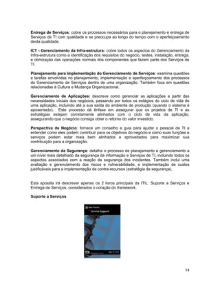 Entrega de Serviços: cobre os processos necessários para o planejamento e entrega de
Serviços de TI com qualidade e se preocupa ao longo do tempo com o aperfeiçoamento
desta qualidade.
ICT - Gerenciamento da Infra-estrutura: cobre todos os aspectos do Gerenciamento da
Infra-estrutura como a identificação dos requisitos do negócio, testes, instalação, entrega,
e otimização das operações normais dos componentes que fazem parte dos Serviços de
TI.
Planejamento para Implementação do Gerenciamento de Serviços: examina questões
e tarefas envolvidas no planejamento, implementação e aperfeiçoamento dos processos
do Gerenciamento de Serviços dentro de uma organização. Também foca em questões
relacionadas à Cultura e Mudança Organizacional.
Gerenciamento de Aplicações: descreve como gerenciar as aplicações a partir das
necessidades iniciais dos negócios, passando por todos os estágios do ciclo de vida de
uma aplicação, incluindo até a sua saída do ambiente de produção (quando o sistema é
aposentado). Este processo dá ênfase em assegurar que os projetos de TI e as
estratégias estejam corretamente alinhados com o ciclo de vida da aplicação,
assegurando que o negócio consiga obter o retorno do valor investido.
Perspectiva de Negócio: fornece um conselho e guia para ajudar o pessoal de TI a
entender como eles podem contribuir para os objetivos do negócio e como suas funções e
serviços podem estar mais bem alinhados e aproveitados para maximizar sua
contribuição para a organização.
Gerenciamento da Segurança: detalha o processo de planejamento e gerenciamento a
um nível mais detalhado da segurança da informação e Serviços de TI, incluindo todos os
aspectos associados com a reação da segurança dos incidentes. Também inclui uma
avaliação e gerenciamento dos riscos e vulnerabilidade, e implementação de custos
justificáveis para a implementação de contra-recursos (estratégia de segurança).
Esta apostila irá descrever apenas os 2 livros principais da ITIL: Suporte a Serviços e
Entrega de Serviços, considerados o coração do framework.
Suporte a Serviços
14
 