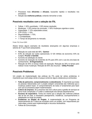  Processos mais eficientes e eficazes, buscando rapidez e resultados nos
processos.
 Adoção das melhores práticas, evitando reinventar a roda.
Possíveis resultados com a adoção da ITIL
 Falhas: ò30% quantidade, ò50% tempo resolução;
 Mudanças: ò25% tempo de conclusão, ò50% mudanças urgentes e caras;
 Capacidade: ò15% capacidade ociosa;
 CTP (TCO): ò10%;
 Disponibilidade: ñ10%;
 ñConfiabilidade;
 òTempo de lançamento no mercado.
Fonte: ITIL Forum 2003
Abaixo temos alguns exemplos de resultados alcançados em algumas empresas e
setores de TI que foram pesquisados.
 Redução do custo total até 48% - Gartner
 6-8% de redução de custos operacionais. $ 125 milhões de economia (10% do
budget). Procter e Gamble
 Aumento da satisfação do cliente
 Aumento de resolução de incidentes de 5% para 30% com o uso de uma base de
conhecimento - IS Organizations
 Redução de 50% no tempo médio de resolução. Redução de 30% no tempo para
realizar novas mudanças. Redução de 50% dos recursos – Utility Provider
Possíveis Problemas
Um projeto de implementação das práticas da ITIL pode ter vários problemas, é
importante que você esteja ciente e busque contornar alguns obstáculos já conhecidos:
 Falta de patrocínio, comprometimento e entendimento. É importante que todas
as pessoas relacionadas com o projeto estejam conscientes das melhorias que a
mudança poderá trazer. O comprometimento de todos é fundamental para fazer
com que os processos sejam implementados.
 Cultura da empresa. Se a empresa não tiver cultura para a gestão de serviços se
torna muito complicado a TI obter a colaboração dos demais departamentos.
 Excesso de expectativa. Tenha em mente que a adoção das melhores práticas
não se faz em dias, é necessário planejamento, insistência, acompanhamento e
adaptações ao longo do projeto.
 Problemas na Gestão do Projeto. A implementação de um Programa de
Gerenciamentos de TI deve ser encarado como um projeto, com responsáveis por
cada etapa, prazos para implementação e recursos necessários.
 Falhas de Comunicação.
19
 