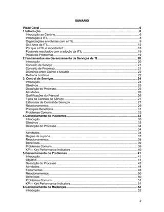 SUMÁRIO
Visão Geral .......................................................................................................................5
1.Introdução.......................................................................................................................6
Introdução ao Cenário.....................................................................................................6
Introdução a ITIL .............................................................................................................8
Organizações envolvidas com a ITIL...............................................................................9
Os Livros da ITIL............................................................................................................12
Por que a ITIL é importante? ........................................................................................18
Possíveis resultados com a adoção da ITIL ..................................................................19
Possíveis Problemas.....................................................................................................19
2.Fundamentos em Gerenciamento de Serviços de TI................................................20
Introdução .....................................................................................................................20
Conceito de Serviço ......................................................................................................21
Conceito de Processo....................................................................................................21
Diferença entre Cliente e Usuário .................................................................................22
Melhoria contínua .........................................................................................................22
3. Central de Serviços.....................................................................................................24
Introdução......................................................................................................................24
Objetivos........................................................................................................................25
Descrição do Processo..................................................................................................25
Atividades......................................................................................................................26
Qualificações do Pessoal ..............................................................................................26
Tipos de Centrais de Serviço ........................................................................................27
Estruturas de Central de Serviços .................................................................................27
Relacionamentos...........................................................................................................29
Principais Benefícios......................................................................................................31
Problemas Comuns ......................................................................................................32
4.Gerenciamento de Incidentes.....................................................................................33
Introdução .....................................................................................................................33
Objetivos .......................................................................................................................33
Descrição do Processo..................................................................................................34
.......................................................................................................................................34
Atividades......................................................................................................................34
Regras de suporte.........................................................................................................37
Relacionamentos...........................................................................................................38
Benefícios......................................................................................................................39
Problemas Comuns.......................................................................................................39
KPI – Key Performance Indicators ................................................................................40
5.Gerenciamento de Problemas ....................................................................................41
Introdução......................................................................................................................41
Objetivo..........................................................................................................................41
Descrição do Processo .................................................................................................42
Atividades......................................................................................................................44
Ferramentas..................................................................................................................48
Relacionamentos...........................................................................................................50
Benefícios .....................................................................................................................50
Problemas Comuns.......................................................................................................51
KPI – Key Performance Indicators.................................................................................51
6.Gerenciamento de Mudanças......................................................................................52
Introdução .....................................................................................................................52
2
 