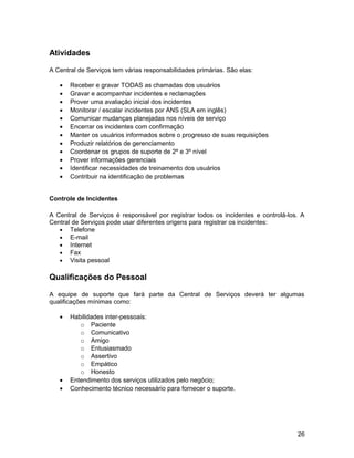 Atividades
A Central de Serviços tem várias responsabilidades primárias. São elas:
• Receber e gravar TODAS as chamadas dos usuários
• Gravar e acompanhar incidentes e reclamações
• Prover uma avaliação inicial dos incidentes
• Monitorar / escalar incidentes por ANS (SLA em inglês)
• Comunicar mudanças planejadas nos níveis de serviço
• Encerrar os incidentes com confirmação
• Manter os usuários informados sobre o progresso de suas requisições
• Produzir relatórios de gerenciamento
• Coordenar os grupos de suporte de 2º e 3º nível
• Prover informações gerenciais
• Identificar necessidades de treinamento dos usuários
• Contribuir na identificação de problemas
Controle de Incidentes
A Central de Serviços é responsável por registrar todos os incidentes e controlá-los. A
Central de Serviços pode usar diferentes origens para registrar os incidentes:
• Telefone
• E-mail
• Internet
• Fax
• Visita pessoal
Qualificações do Pessoal
A equipe de suporte que fará parte da Central de Serviços deverá ter algumas
qualificações mínimas como:
• Habilidades inter-pessoais:
o Paciente
o Comunicativo
o Amigo
o Entusiasmado
o Assertivo
o Empático
o Honesto
• Entendimento dos serviços utilizados pelo negócio;
• Conhecimento técnico necessário para fornecer o suporte.
26
 