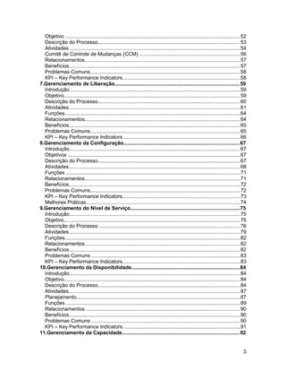 Objetivo .........................................................................................................................52
Descrição do Processo..................................................................................................53
Atividades .....................................................................................................................54
Comitê de Controle de Mudanças (CCM) .....................................................................56
Relacionamentos...........................................................................................................57
Benefícios......................................................................................................................57
Problemas Comuns.......................................................................................................58
KPI – Key Performance Indicators.................................................................................58
7.Gerenciamento de Liberação......................................................................................59
Introdução......................................................................................................................59
Objetivo..........................................................................................................................59
Descrição do Processo..................................................................................................60
Atividades......................................................................................................................61
Funções.........................................................................................................................64
Relacionamentos...........................................................................................................64
Benefícios......................................................................................................................65
Problemas Comuns.......................................................................................................65
KPI – Key Performance Indicators ................................................................................66
8.Gerenciamento da Configuração................................................................................67
Introdução......................................................................................................................67
Objetivos .......................................................................................................................67
Descrição do Processo..................................................................................................67
Atividades......................................................................................................................68
Funções ........................................................................................................................71
Relacionamentos...........................................................................................................71
Benefícios......................................................................................................................72
Problemas Comuns.......................................................................................................72
KPI – Key Performance Indicators.................................................................................73
Melhores Práticas..........................................................................................................74
9.Gerenciamento do Nível de Serviço...........................................................................75
Introdução......................................................................................................................75
Objetivo..........................................................................................................................76
Descrição do Processo .................................................................................................76
Atividades......................................................................................................................79
Funções.........................................................................................................................82
Relacionamentos ..........................................................................................................82
Benefícios......................................................................................................................82
Problemas Comuns ......................................................................................................83
KPI – Key Performance Indicators.................................................................................83
10.Gerenciamento da Disponibilidade...........................................................................84
Introdução......................................................................................................................84
Objetivo..........................................................................................................................84
Descrição do Processo..................................................................................................84
Atividades......................................................................................................................87
Planejamento.................................................................................................................87
Funções ........................................................................................................................89
Relacionamentos ..........................................................................................................90
Benefícios......................................................................................................................90
Problemas Comuns ......................................................................................................90
KPI – Key Performance Indicators.................................................................................91
11.Gerenciamento da Capacidade.................................................................................92
3
 