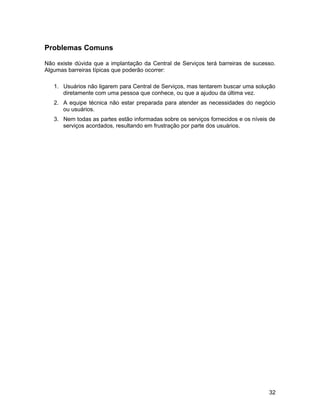 Problemas Comuns
Não existe dúvida que a implantação da Central de Serviços terá barreiras de sucesso.
Algumas barreiras típicas que poderão ocorrer:
1. Usuários não ligarem para Central de Serviços, mas tentarem buscar uma solução
diretamente com uma pessoa que conhece, ou que a ajudou da última vez.
2. A equipe técnica não estar preparada para atender as necessidades do negócio
ou usuários.
3. Nem todas as partes estão informadas sobre os serviços fornecidos e os níveis de
serviços acordados, resultando em frustração por parte dos usuários.
32
 