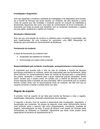 Investigação e Diagnóstico
Uma vez registrado o incidente a atividade de investigação e de diagnóstico será iniciada.
Se a Central de Serviços não puder resolver um incidente, ele será atribuído a outros
níveis de suporte que irão investigar o incidente usando um conjunto de habilidades e
ferramentas disponíveis tais como uma base de conhecimento de Erros Conhecidos. É
importante que todas as partes que trabalham com os Incidentes mantenham o registro
de suas ações, atualizando o registro do incidente.
Resolução e Restauração
Uma vez que uma solução de contorno ou definitiva para o incidente é encontrada, esta
será implementada. Se uma mudança for necessária, uma RMD (Requisição de
Mudança) será submetida ao Gerenciamento de Mudanças.
Fechamento do Incidente
A etapa de fechamento do incidente inclui:
• Atualização dos detalhes do incidente
• Comunicação ao usuário sobre a solução
Responsabilidade pelo Incidente, monitoração, acompanhamento e comunicação
É importante que durante todo o ciclo de vida do incidente a Central de Serviços
permaneça proprietária do incidente, sendo ela responsável pelo seu fechamento. Desta
forma teremos um comprometimento maior da Central de Serviços para o cumprimento
dos prazos, escalando o incidente para o grupo disponível quando necessário. Sendo
assim, sempre que o usuário entrar em contato com a Central de Serviços terá uma
pronta resposta sobre a situação de suas chamadas. Não é conveniente que os usuários
tenham contato direto com os solucionadores finais do incidente, isto fará com que os
usuários comecem a manter o contato direto com eles.
Regras de suporte
O primeiro nível de suporte irá ser feito pela Central de Serviços e inclui o registro,
classificação, roteamento, resolução e fechamento dos incidentes.
O segundo e terceiro nível de suporte é responsável pela investigação, diagnóstico, e
recuperação dos incidentes. Os grupos de segundo níveis terão conhecimento técnico
mais profundo sobre o assunto, tais como programadores, consultores, analistas de
negócio, administradores de rede. O grupo de terceiro nível poderá ser formado pelos
fornecedores de Softwares ou Hardware. Obviamente que estes níveis podem variar
dependendo do tamanho do departamento de TI.
37
 