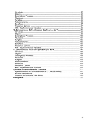 Introdução......................................................................................................................92
Objetivo..........................................................................................................................92
Descrição do Processo..................................................................................................92
Atividades......................................................................................................................93
Funções.........................................................................................................................95
Relacionamentos ..........................................................................................................96
Benefícios......................................................................................................................97
Problemas Comuns ......................................................................................................97
KPI – Key Performance Indicators ................................................................................98
12.Gerenciamento da Continuidade dos Serviços de TI..............................................99
Introdução......................................................................................................................99
Objetivo..........................................................................................................................99
Descrição do Processo................................................................................................100
Atividades....................................................................................................................101
Funções.......................................................................................................................105
Relacionamentos.........................................................................................................106
Benefícios....................................................................................................................106
Problemas Comuns.....................................................................................................107
KPI – Key Performance Indicators...............................................................................107
13.Gerenciamento Financeiro para Serviços de TI.....................................................108
Introdução....................................................................................................................108
Objetivo........................................................................................................................109
Descrição do Processo................................................................................................109
Atividades....................................................................................................................111
Funções.......................................................................................................................114
Relacionamentos.........................................................................................................114
Benefícios....................................................................................................................114
Problemas Comuns.....................................................................................................115
KPI – Key Performance Indicators ..............................................................................116
Apêndice: Gerenciamento de Qualidade.....................................................................117
Aperfeiçoamento de Qualidade contínua: O Ciclo de Deming.....................................117
Padrões de Qualidade.................................................................................................119
Sistemas de Qualidade Total: EFQM...........................................................................120
Bibliografia ...................................................................................................................122
4
 